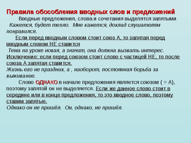 Правила обособления вводных слов и предложений           Вводные предложения, слова и сочетания выделятся запятыми    Кажется, будет тепло.  Мне кажется, доклад слушателям понравился .        Если перед вводным словом стоит союз А, то запятая перед вводным словом НЕ ставится   Тема на уроке новая, а значит, она должна вызвать интерес . Исключение: если перед союзом стоит слово с частицей НЕ, то после союза А запятая ставится. Жизнь его не праздник, а , наоборот, постоянная борьба за выживание .          Слово ОДНАКО в начале предложения является союзом ( = А), поэтому запятой он не выделяется. Если же данное слово стоит в середине или в конце предложения, то это вводное слово, поэтому ставим запятые. Однако он не пришёл.  Он, однако, не пришёл.          