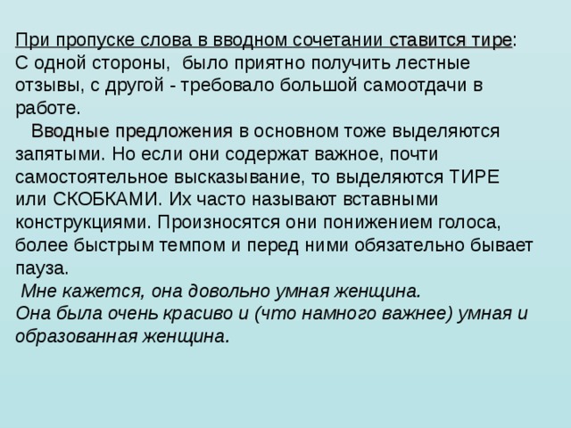 При пропуске слова в вводном сочетании ставится тире : С одной стороны,  было приятно получить лестные отзывы, с другой - требовало большой самоотдачи в работе.      Вводные предложения в основном тоже выделяются запятыми. Но если они содержат важное, почти самостоятельное высказывание, то выделяются ТИРЕ или СКОБКАМИ. Их часто называют вставными конструкциями. Произносятся они понижением голоса, более быстрым темпом и перед ними обязательно бывает пауза.   Мне кажется, она довольно умная женщина. Она была очень красиво и (что намного важнее) умная и образованная женщина. 