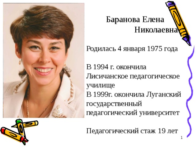  Баранова Елена  Николаевна   Родилась 4 января 1975 года   В 1994 г. окончила Лисичанское педагогическое училище  В 1999г. окончила Луганский государственный педагогический университет   Педагогический стаж 19 лет    