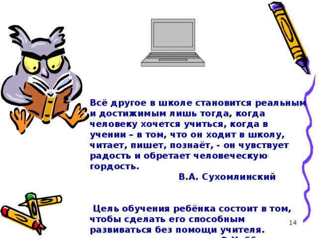   Всё другое в школе становится реальным и достижимым лишь тогда, когда человеку хочется учиться, когда в учении – в том, что он ходит в школу, читает, пишет, познаёт, - он чувствует радость и обретает человеческую гордость.  В.А. Сухомлинский    Цель обучения ребёнка состоит в том, чтобы сделать его способным развиваться без помощи учителя.  Э.Хаббард  