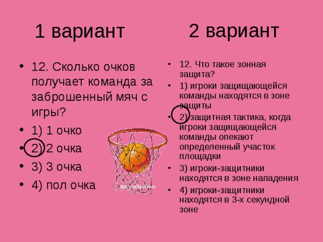 2 вариант 1 вариант 12. Сколько очков получает команда за заброшенный мяч с игры? 1) 1 очко 2) 2 очка 3) 3 очка 4) пол очка 12. Что такое зонная защита? 1) игроки защищающейся команды находятся в зоне защиты 2) защитная тактика, когда игроки защищающейся команды опекают определенный участок площадки 3) игроки-защитники находятся в зоне нападения 4) игроки-защитники находятся в 3-х секундной зоне 