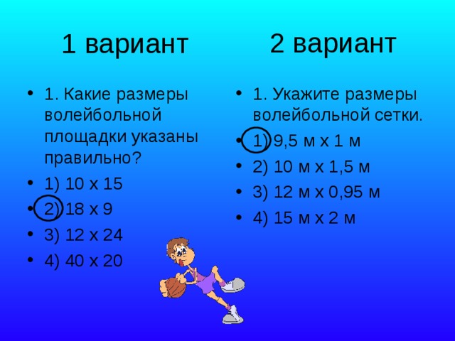 2 вариант 1 вариант 1. Какие размеры волейбольной площадки указаны правильно? 1) 10 х 15 2) 18 х 9 3) 12 х 24 4) 40 х 20 1. Укажите размеры волейбольной сетки. 1) 9,5 м х 1 м 2) 10 м х 1,5 м 3) 12 м х 0,95 м 4) 15 м х 2 м 