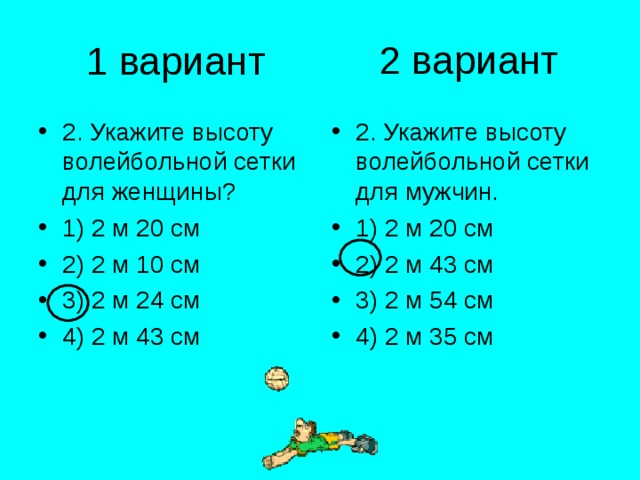 2 вариант 1 вариант 2. Укажите высоту волейбольной сетки для женщины? 1) 2 м 20 см 2) 2 м 10 см 3) 2 м 24 см 4) 2 м 43 см 2. Укажите высоту волейбольной сетки для мужчин. 1) 2 м 20 см 2) 2 м 43 см 3) 2 м 54 см 4) 2 м 35 см 