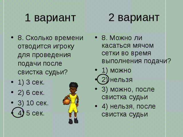 2 вариант 1 вариант 8. Сколько времени отводится игроку для проведения подачи после свистка судьи? 1) 3 сек. 2) 6 сек. 3) 10 сек. 4) 5 сек. 8. Можно ли касаться мячом сетки во время выполнения подачи? 1) можно 2) нельзя 3) можно, после свистка судьи 4) нельзя, после свистка судьи 