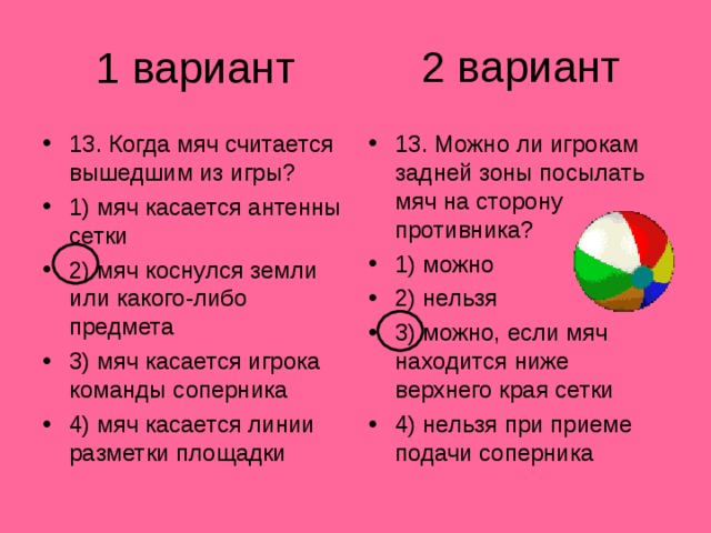 2 вариант 1 вариант 13. Когда мяч считается вышедшим из игры? 1) мяч касается антенны сетки 2) мяч коснулся земли или какого-либо предмета 3) мяч касается игрока команды соперника 4) мяч касается линии разметки площадки 13. Можно ли игрокам задней зоны посылать мяч на сторону противника? 1) можно 2) нельзя 3) можно, если мяч находится ниже верхнего края сетки 4) нельзя при приеме подачи соперника 
