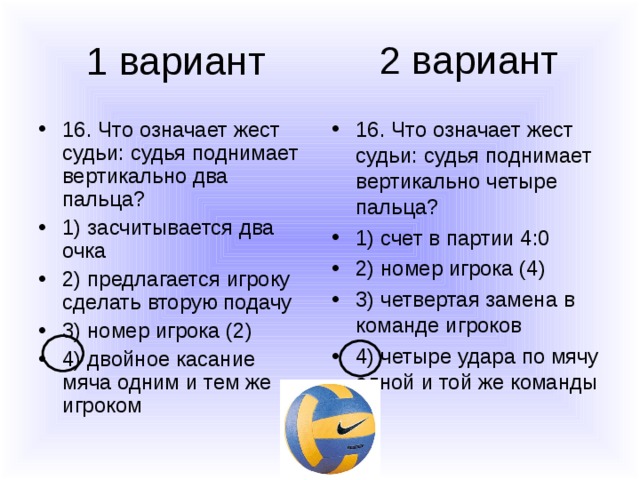 2 вариант 1 вариант 16. Что означает жест судьи: судья поднимает вертикально два пальца? 1) засчитывается два очка 2) предлагается игроку сделать вторую подачу 3) номер игрока (2) 4) двойное касание мяча одним и тем же игроком 16. Что означает жест судьи: судья поднимает вертикально четыре пальца? 1) счет в партии 4:0 2) номер игрока (4) 3) четвертая замена в команде игроков 4) четыре удара по мячу одной и той же команды 