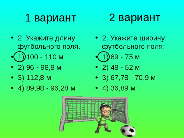2 вариант 1 вариант 2. Укажите длину футбольного поля. 1) 100 - 110 м 2) 96 - 98,8 м 3) 112,8 м 4) 89,98 - 96,28 м 2. Укажите ширину футбольного поля: 1) 69 - 75 м 2) 48 - 52 м 3) 67,78 - 70,9 м 4) 36,89 м 