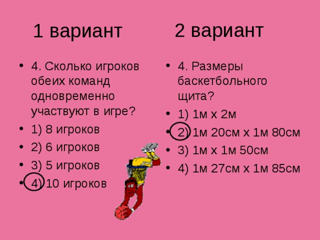 2 вариант 1 вариант 4. Сколько игроков обеих команд одновременно участвуют в игре? 1) 8 игроков 2) 6 игроков 3) 5 игроков 4) 10 игроков 4. Размеры баскетбольного щита? 1) 1м х 2м 2) 1м 20см х 1м 80см 3) 1м х 1м 50см 4) 1м 27см х 1м 85см 