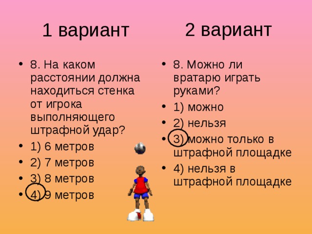 2 вариант 1 вариант 8. На каком расстоянии должна находиться стенка от игрока выполняющего штрафной удар? 1) 6 метров 2) 7 метров 3) 8 метров 4) 9 метров 8. Можно ли вратарю играть руками? 1) можно 2) нельзя 3) можно только в штрафной площадке 4) нельзя в штрафной площадке 