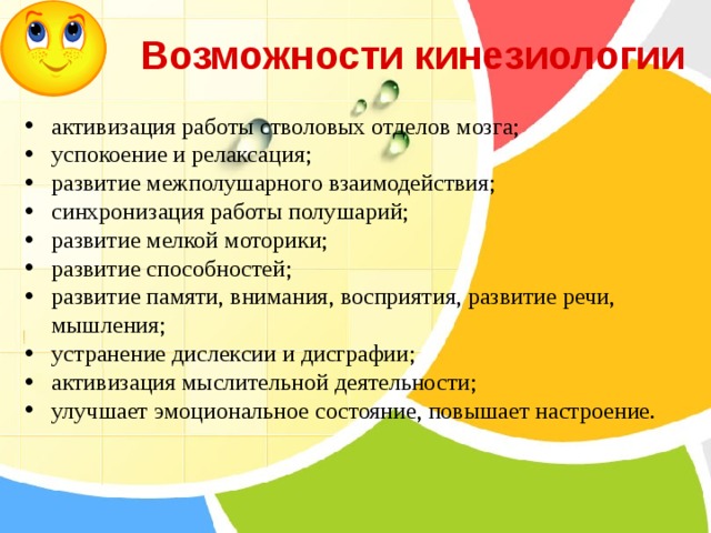  Возможности кинезиологии активизация работы стволовых отделов мозга; успокоение и релаксация; развитие межполушарного взаимодействия; синхронизация работы полушарий; развитие мелкой моторики; развитие способностей; развитие памяти, внимания, восприятия, развитие речи, мышления; устранение дислексии и дисграфии; активизация мыслительной деятельности; улучшает эмоциональное состояние, повышает настроение. 