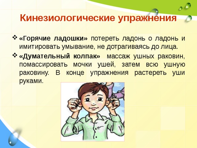  Кинезиологические упражнения  «Горячие ладошки» потереть ладонь о ладонь и имитировать умывание, не дотрагиваясь до лица. «Думательный колпак» массаж ушных раковин, помассировать мочки ушей, затем всю ушную раковину. В конце упражнения растереть уши руками.   