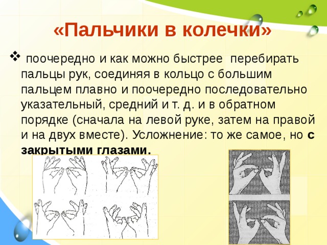  «Пальчики в колечки»  поочередно и как можно быстрее перебирать пальцы рук, соединяя в кольцо с большим пальцем плавно и поочередно последовательно указательный, средний и т. д. и в обратном порядке (сначала на левой руке, затем на правой и на двух вместе). Усложнение: то же самое, но с закрытыми глазами.   
