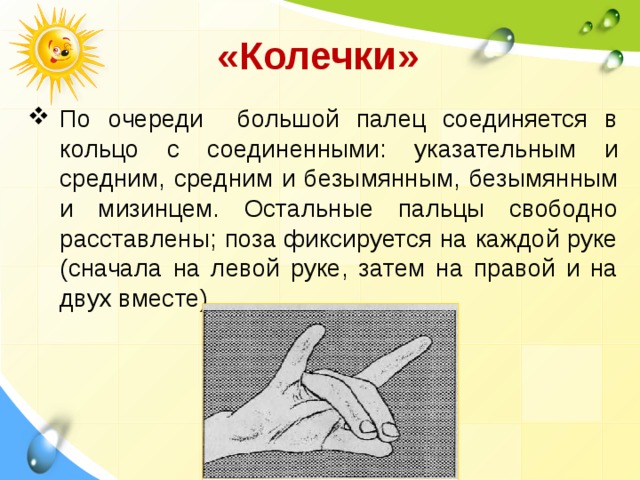  «Колечки»  По очереди большой палец соединяется в кольцо с соединенными: указательным и средним, средним и безымянным, безымянным и мизинцем. Остальные пальцы свободно расставлены; поза фиксиру­ется на каждой руке (сначала на левой руке, затем на правой и на двух вместе).  