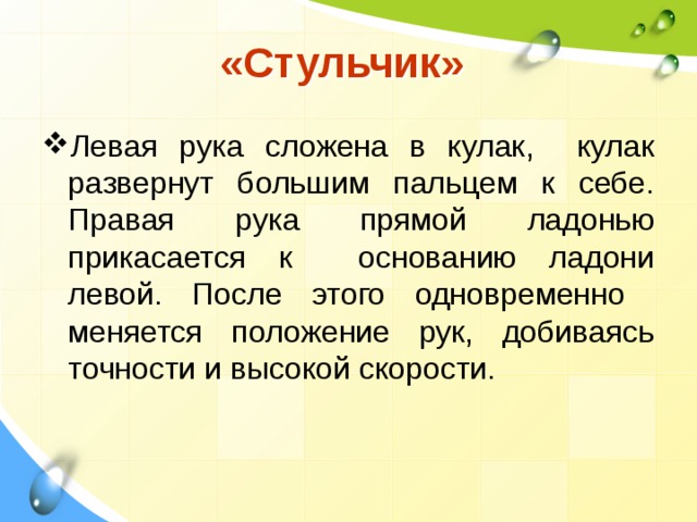  «Стульчик» Левая рука сложена в кулак, кулак развернут большим пальцем к себе. Правая рука прямой ладонью прикасается к основанию ладони левой. После этого одновременно меняется положение рук, добиваясь точности и высокой скорости. 