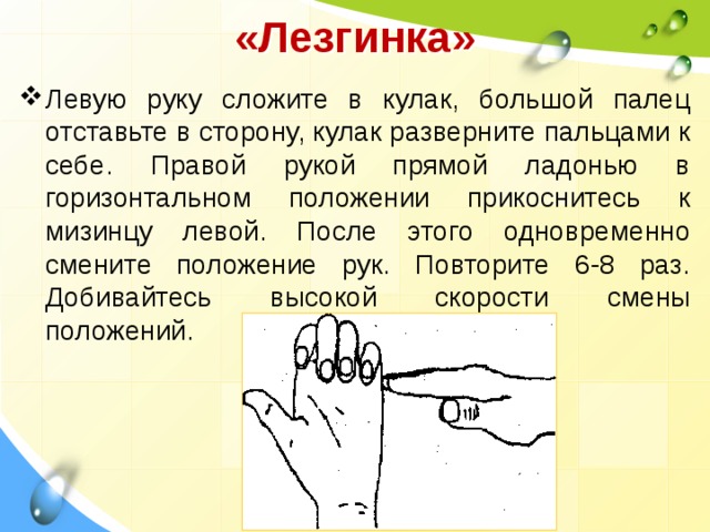 «Лезгинка»   Левую руку сложите в кулак, большой палец отставьте в сторону, кулак разверните пальцами к себе. Правой рукой прямой ладонью в горизонтальном положении прикоснитесь к мизинцу левой. После этого одновременно смените положение рук. Повторите 6-8 раз. Добивайтесь высокой скорости смены положений. 
