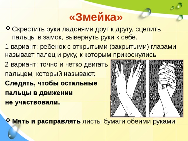  «Змейка» Скрестить руки ладонями друг к другу, сцепить пальцы в замок, вывернуть руки к себе. 1 вариант: ребенок с открытыми (закрытыми) глазами называет палец и руку, к которым прикоснулись 2 вариант: точно и четко двигать пальцем, который называют. Следить, чтобы остальные пальцы в движении не участвовали.  Мять и  расправлять листы бумаги обеими руками 