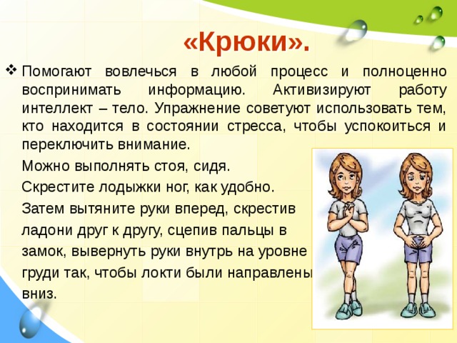  «Крюки».  Помогают вовлечься в любой процесс и полноценно воспринимать информацию. Активизируют работу интеллект – тело. Упражнение советуют использовать тем, кто находится в состоянии стресса, чтобы успокоиться и переключить внимание.  Можно выполнять стоя, сидя.  Скрестите лодыжки ног, как удобно.  Затем вытяните руки вперед, скрестив  ладони друг к другу, сцепив пальцы в  замок, вывернуть руки внутрь на уровне  груди так, чтобы локти были направлены  вниз.   