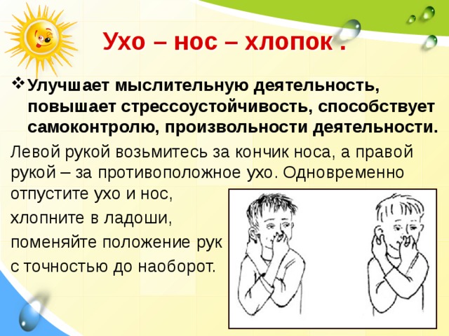  Ухо – нос – хлопок .  Улучшает мыслительную деятельность, повышает стрессоустойчивость, способствует самоконтролю, произвольности деятельности. Левой рукой возьмитесь за кончик носа, а правой рукой – за противоположное ухо. Одновременно отпустите ухо и нос, хлопните в ладоши, поменяйте положение рук с точностью до наоборот. 