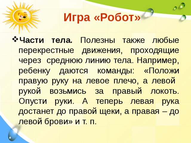  Игра «Робот» Части тела. Полезны также любые перекрестные движения, проходящие через среднюю линию тела. Например, ребенку даются команды: «Положи правую руку на левое плечо, а левой рукой возьмись за правый локоть. Опусти руки. А теперь левая рука достанет до правой щеки, а правая – до левой брови» и т. п. 