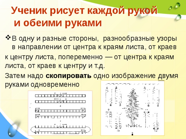  Ученик рисует каждой рукой  и обеими руками   В одну и разные стороны, разнообразные узоры в направлении от центра к краям ли­ста, от краев к центру листа, попеременно — от центра к краям лис­та, от краев к центру и т.д. Затем надо скопировать одно изобра­жение двумя руками одновременно   