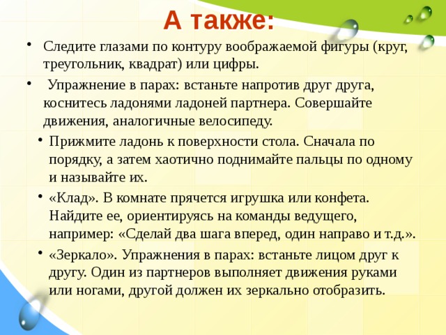 А также: Следите глазами по контуру воображаемой фигуры (круг, треугольник, квадрат) или цифры.   Упражнение в парах: встаньте напротив друг друга, коснитесь ладонями ладоней партнера. Совершайте движения, аналогичные велосипеду. Прижмите ладонь к поверхности стола. Сначала по порядку, а затем хаотично поднимайте пальцы по одному и называйте их. «Клад». В комнате прячется игрушка или конфета. Найдите ее, ориентируясь на команды ведущего, например: «Сделай два шага вперед, один направо и т.д.». «Зеркало». Упражнения в парах: встаньте лицом друг к другу. Один из партнеров выполняет движения руками или ногами, другой должен их зеркально отобразить. 
