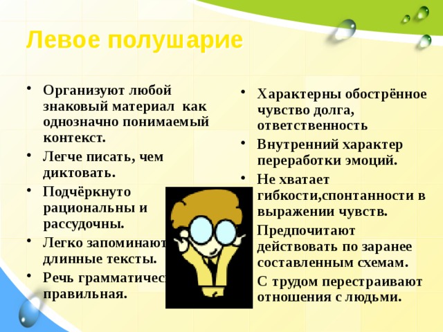 Левое полушарие   Организуют любой знаковый материал как однозначно понимаемый контекст. Легче писать, чем диктовать. Подчёркнуто рациональны и рассудочны. Легко запоминают длинные тексты. Речь грамматически правильная.  Характерны обострённое чувство долга, ответственность Внутренний характер переработки эмоций. Не хватает гибкости,спонтанности в выражении чувств. Предпочитают действовать по заранее составленным схемам. С трудом перестраивают отношения с людьми. 