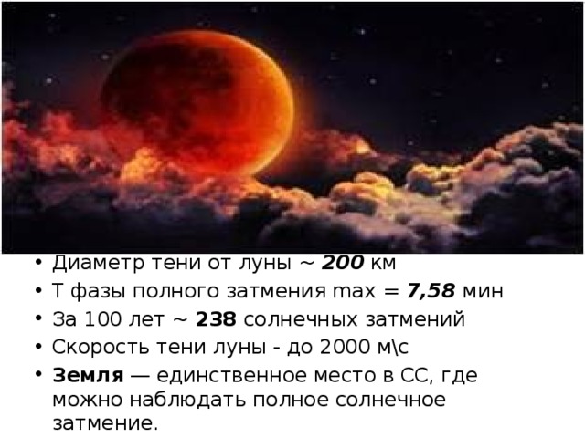 Диаметр тени от луны ~ 200 км T фазы полного затмения max = 7,58 мин За 100 лет ~ 238 солнечных затмений Скорость тени луны - до 2000 м\с Земля — единственное место в СС, где можно наблюдать полное солнечное затмение. 