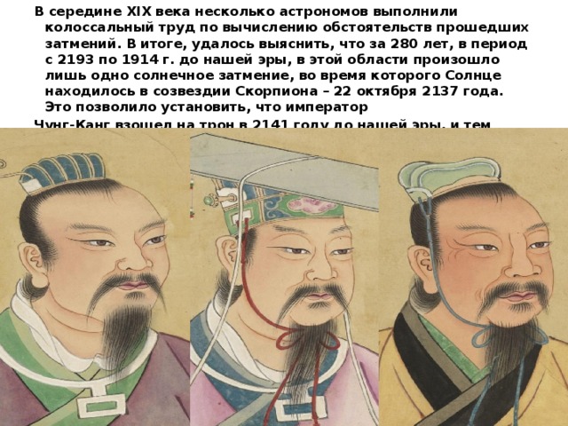 В середине XIX века несколько астрономов выполнили колоссальный труд по вычислению обстоятельств прошедших затмений. В итоге, удалось выяснить, что за 280 лет, в период с 2193 по 1914 г. до нашей эры, в этой области произошло лишь одно солнечное затмение, во время которого Солнце находилось в созвездии Скорпиона – 22 октября 2137 года. Это позволило установить, что император Чунг-Канг взошел на трон в 2141 году до нашей эры, и тем самым дать начало исторической хронологии Древнего Китая 