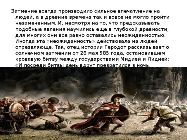 Затмение всегда производило сильное впечатление на людей, а в древние времена так и вовсе не могло пройти незамеченным. И, несмотря на то, что предсказывать подобные явления научились еще в глубокой древности, для многих они все равно оставались неожиданностью. Иногда эта «неожиданность» действовала на людей отрезвляюще. Так, отец истории Геродот рассказывает о солнечном затмении от 28 мая 585 года, остановившем кровавую битву между государствами Мидией и Лидией: «И посреди битвы день вдруг превратился в ночь. Мидийцы и Лидийцы столь устрашились этому явлению, что остановили и вражду и заключили мир».     
