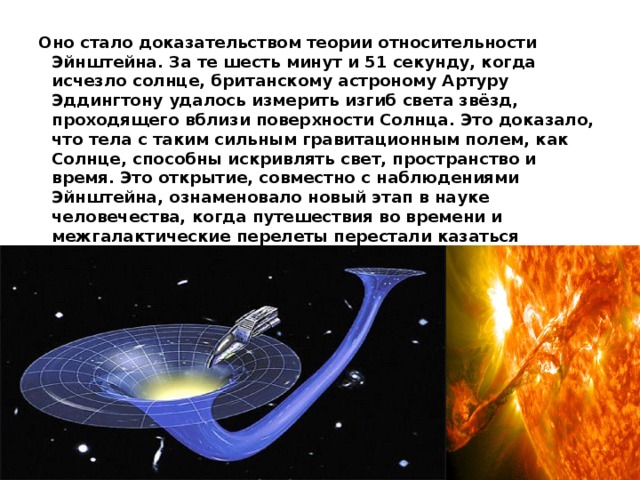 Оно стало доказательством теории относительности Эйнштейна. За те шесть минут и 51 секунду, когда исчезло солнце, британскому астроному Артуру Эддингтону удалось измерить изгиб света звёзд, проходящего вблизи поверхности Солнца. Это доказало, что тела с таким сильным гравитационным полем, как Солнце, способны искривлять свет, пространство и время. Это открытие, совместно с наблюдениями Эйнштейна, ознаменовало новый этап в науке человечества, когда путешествия во времени и межгалактические перелеты перестали казаться невозможными, по крайней мере, теоретически.      