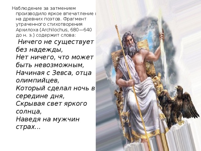 Наблюдение за затмением производило яркое впечатление и на древних поэтов. Фрагмент утраченного стихотворения Архилоха (Archilochus, 680—640 до н. э.) содержит слова:    Ничего не существует без надежды,  Нет ничего, что может быть невозможным,  Начиная с Зевса, отца олимпийцев,  Который сделал ночь в середине дня,  Скрывая свет яркого солнца,  Наведя на мужчин страх...    