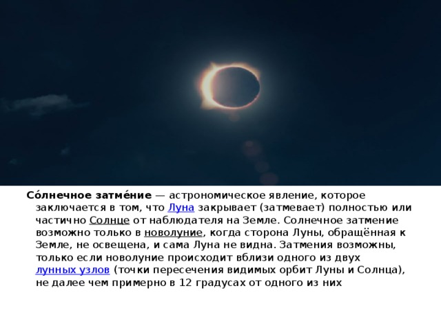 Со́лнечное затме́ние  — астрономическое явление, которое заключается в том, что  Луна  закрывает (затмевает) полностью или частично  Солнце  от наблюдателя на Земле. Солнечное затмение возможно только в  новолуние , когда сторона Луны, обращённая к Земле, не освещена, и сама Луна не видна. Затмения возможны, только если новолуние происходит вблизи одного из двух  лунных узлов  (точки пересечения видимых орбит Луны и Солнца), не далее чем примерно в 12 градусах от одного из них 