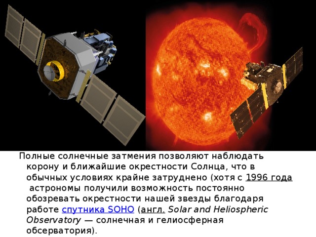 Полные солнечные затмения позволяют наблюдать корону и ближайшие окрестности Солнца, что в обычных условиях крайне затруднено (хотя с  1996 года  астрономы получили возможность постоянно обозревать окрестности нашей звезды благодаря работе  спутника SOHO  ( англ.   Solar and Heliospheric Observatory  — солнечная и гелиосферная обсерватория). 