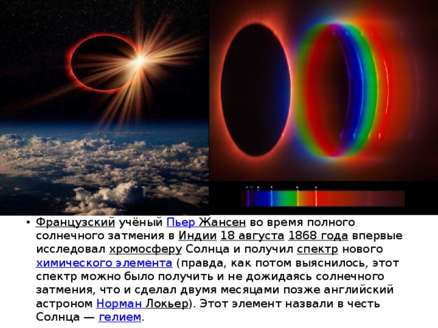 Французский  учёный  Пьер Жансен  во время полного солнечного затмения в  Индии   18 августа   1868 года  впервые исследовал  хромосферу  Солнца и получил  спектр  нового  химического элемента  (правда, как потом выяснилось, этот спектр можно было получить и не дожидаясь солнечного затмения, что и сделал двумя месяцами позже английский астроном  Норман  Локьер ). Этот элемент назвали в честь Солнца —  гелием . 
