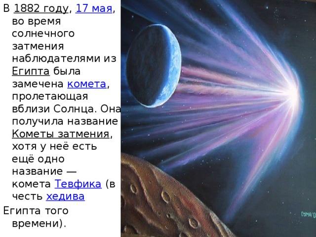 В  1882 году ,  17 мая , во время солнечного затмения наблюдателями из  Египта  была замечена  комета , пролетающая вблизи Солнца. Она получила название  Кометы затмения , хотя у неё есть ещё одно название — комета  Тевфика  (в честь  хедива   Египта того времени). 