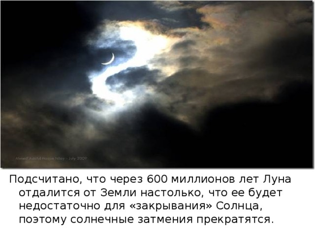 Подсчитано, что через 600 миллионов лет Луна отдалится от Земли настолько, что ее будет недостаточно для «закрывания» Солнца, поэтому солнечные затмения прекратятся. 