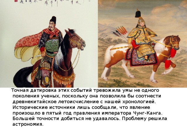 Точная датировка этих событий тревожила умы не одного поколения ученых, поскольку она позволила бы соотнести древнекитайское летоисчисление с нашей хронологией. Исторические источники лишь сообщали, что явление произошло в пятый год правления императора Чунг-Канга. Большей точности добиться не удавалось. Проблему решила астрономия.    