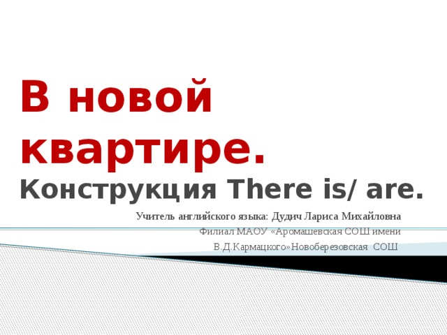 В новой квартире. Конструкция There is/ are. Учитель английского языка: Дудич Лариса Михайловна  Филиал МАОУ «Аромашевская СОШ имени В.Д.Кармацкого»Новоберезовская СОШ 