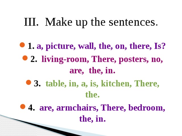 III. Make up the sentences . 1. a, picture, wall, the, on, there, Is? 2. living-room, There, posters, no, are, the, in. 3. table, in, a, is, kitchen, There, the. 4. are, armchairs, There, bedroom, the, in. 