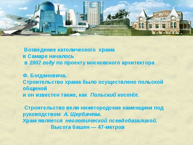  Возведение католического храма в Самаре началось  в 1902 году  по проекту московского архитектора Ф. Богдановича. Строительство храма было осуществлено польской общиной и он известен также, как Польский костёл.   Строительство вели нижегородские каменщики под руководством А. Щербачева. Храм является неоготической псевдобазаликой. Высота башен — 47-метров 