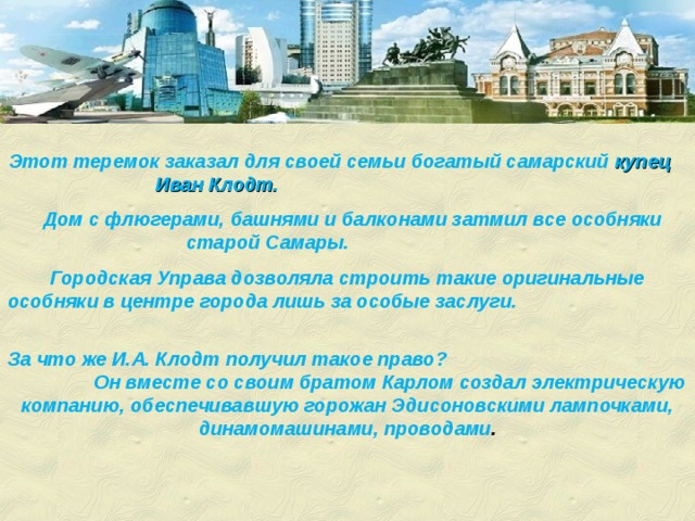 Этот теремок заказал для своей семьи богатый самарский купец Иван Клодт.   Дом с флюгерами, башнями и балконами затмил все особняки старой Самары. Городская Управа дозволяла строить такие оригинальные особняки в центре города лишь за особые заслуги. За что же И.А. Клодт получил такое право? Он вместе со своим братом Карлом создал электрическую компанию, обеспечивавшую горожан Эдисоновскими лампочками, динамомашинами, проводами . 