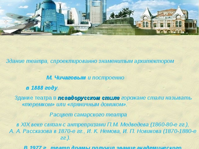 Здание театра, спроектированно знаменитым архитектором М. Чичаговым и построенно в 1888 году .  Здание театра в псевдорусском стиле  горожане стали называть «теремком» или «пряничным домиком». Расцвет самарского театра в XIX веке связан с антрепризами П.М. Медведева (1860-80-е гг.), А. А. Рассказова в 1870-е гг., И. К. Немова, И. П. Новикова (1870-1880-е гг.). В 1977 г. театр драмы получил звание академического 