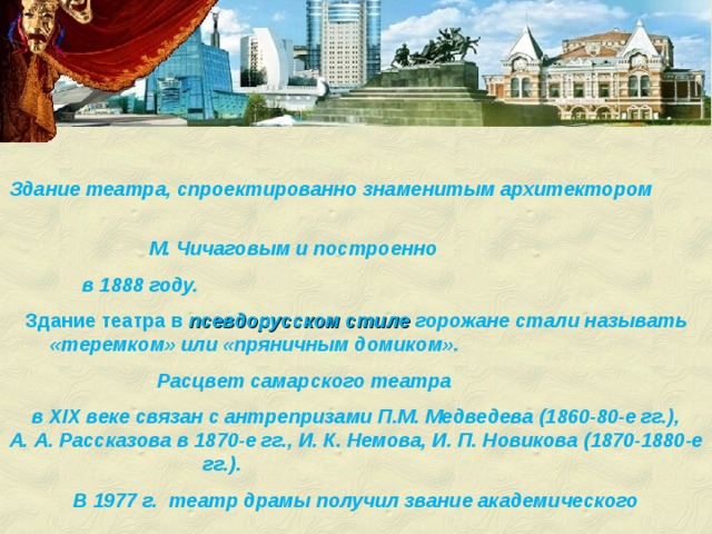 Здание театра, спроектированно знаменитым архитектором М. Чичаговым и построенно в 1888 году.  Здание театра в псевдорусском стиле  горожане стали называть «теремком» или «пряничным домиком». Расцвет самарского театра в XIX веке связан с антрепризами П.М. Медведева (1860-80-е гг.), А. А. Рассказова в 1870-е гг., И. К. Немова, И. П. Новикова (1870-1880-е гг.). В 1977 г. театр драмы получил звание академического 