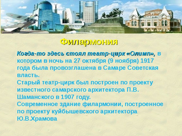 Филармония Когда-то здесь стоял театр-цирк «Олимп», в котором в ночь на 27 октября (9 ноября) 1917 года была провозглашена в Самаре Советская власть. Старый театр-цирк был построен по проекту известного самарского архитектора П.В. Шаманского в 1907 году. Современное здание филармонии, построенное по проекту куйбышевского архитектора Ю.В.Храмова 
