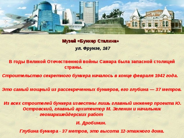 Музей «Бункер Сталина» ул. Фрунзе, 167   В годы Великой Отечественной войны Самара была запасной столицей страны.  Строительство секретного бункера началось в конце февраля 1942 года. Это самый мощный из рассекреченных бункеров, его глубина — 37 метров.  Из всех строителей бункера известны лишь главный инженер проекта Ю. Островский, главный архитектор М. Зеленин и начальник геомаркшейдерских работ И. Дробинин.  Глубина бункера - 37 метров, это высота 12-этажного дома.  