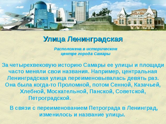 Улица Ленинградская  Расположена в историческом центре города Самары  За четырехвековую историю Самары ее улицы и площади часто меняли свои названия. Например, центральная Ленинградская улица переименовывалась девять раз. Она была когда-то Проломной, потом Сенной, Казачьей, Хлебной, Москательной, Панской, Советской, Петроградской.  В связи с переименованием Петрограда в Ленинград, изменилось и название улицы. 