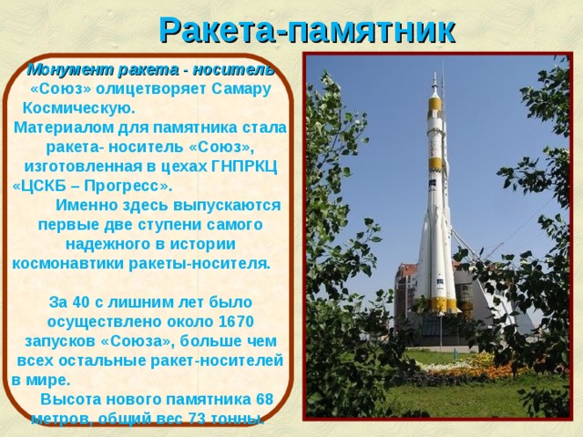 Ракета-памятник Монумент ракета - носитель «Союз»  олицетворяет Самару Космическую. Материалом для памятника стала ракета- носитель «Союз», изготовленная в цехах ГНПРКЦ «ЦСКБ – Прогресс». Именно здесь выпускаются первые две ступени самого надежного в истории космонавтики ракеты-носителя. За 40 с лишним лет было осуществлено около 1670 запусков «Союза», больше чем всех остальные ракет-носителей в мире. Высота нового памятника 68 метров, общий вес 73 тонны. http://www.samaracosmos.ru/  
