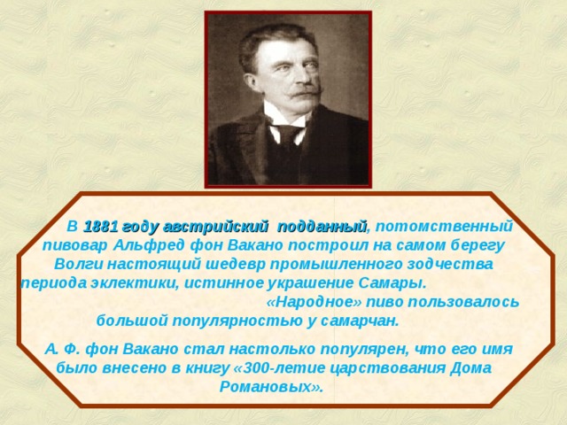  В  1881 году австрийский подданный , потомственный пивовар Альфред фон Вакано построил на самом берегу Волги настоящий шедевр промышленного зодчества периода эклектики, истинное украшение Самары. «Народное» пиво пользовалось большой популярностью у самарчан.  А. Ф. фон Вакано стал настолько популярен, что его имя было внесено в книгу «300-летие царствования Дома Романовых». http://www.rusdeutsch.ru/?hist=1&hmenu01=24&hmenu0=4 http://samara.se-ua.net/page14  