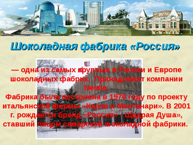 Шоколадная фабрика «Россия»    — одна из самых крупных в России и Европе шоколадных фабрик. Принадлежит компании Nestle. Фабрика была построена в 1970 году по проекту итальянской фирмы «Карле и Монтанари». В 2001 г. рождается бренд «Россия» - Щедрая Душа», ставший лицом самарской шоколадной фабрики.   