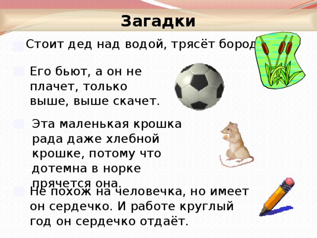 Загадки  Стоит дед над водой, трясёт бородой. Его бьют, а он не плачет, только выше, выше скачет. Эта маленькая крошка рада даже хлебной крошке, потому что дотемна в норке прячется она. Не похож на человечка, но имеет он сердечко. И работе круглый год он сердечко отдаёт.  